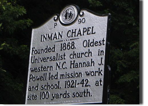 INMAN CHAPEL:

The first Universalist Church west of Durham, Inman Chapel, was dedicated in 1902.  Built by the Reverend James Anderson Inman, brother of Inman of "Cold Mountain" fame, the Bethel site earned a state historic marker for its first full-time female minister of a Universalist Church in the state who also started the first Universalist kindergarten, Hannah Jewett Powell.